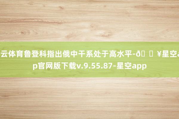 开云体育鲁登科指出俄中干系处于高水平-🔥星空app官网版下载v.9.55.87-星空app