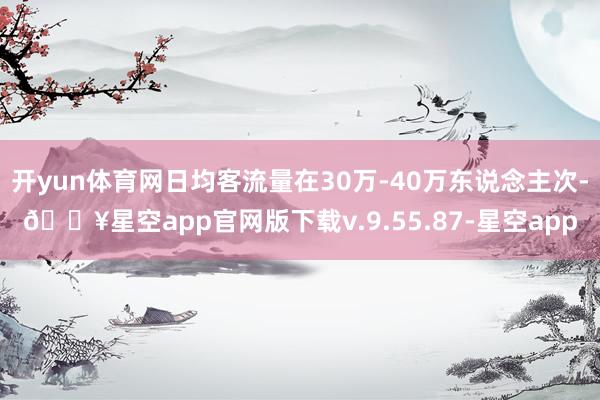 开yun体育网日均客流量在30万-40万东说念主次-🔥星空app官网版下载v.9.55.87-星空app