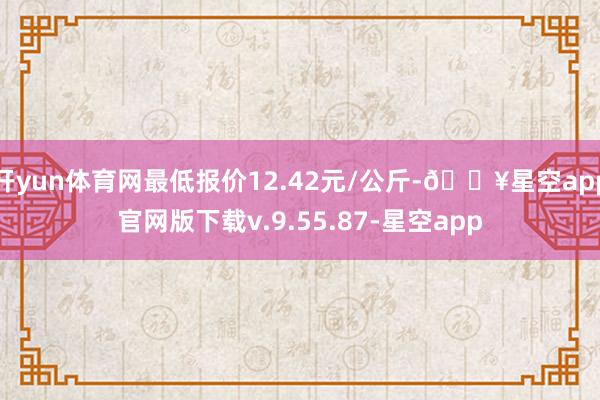 开yun体育网最低报价12.42元/公斤-🔥星空app官网版下载v.9.55.87-星空app