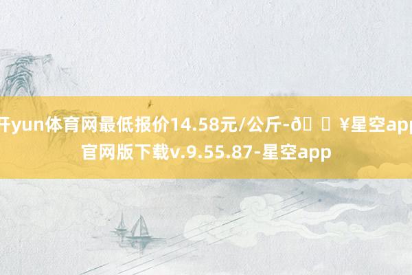 开yun体育网最低报价14.58元/公斤-🔥星空app官网版下载v.9.55.87-星空app