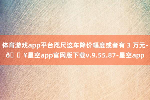 体育游戏app平台咫尺这车降价幅度或者有 3 万元-🔥星空app官网版下载v.9.55.87-星空app