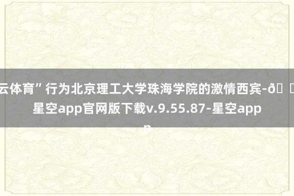 开云体育”行为北京理工大学珠海学院的激情西宾-🔥星空app官网版下载v.9.55.87-星空app