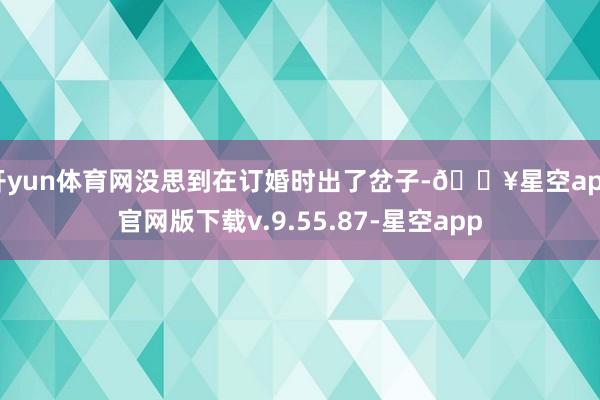 开yun体育网没思到在订婚时出了岔子-🔥星空app官网版下载v.9.55.87-星空app