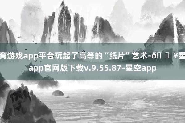 体育游戏app平台玩起了高等的“纸片”艺术-🔥星空app官网版下载v.9.55.87-星空app