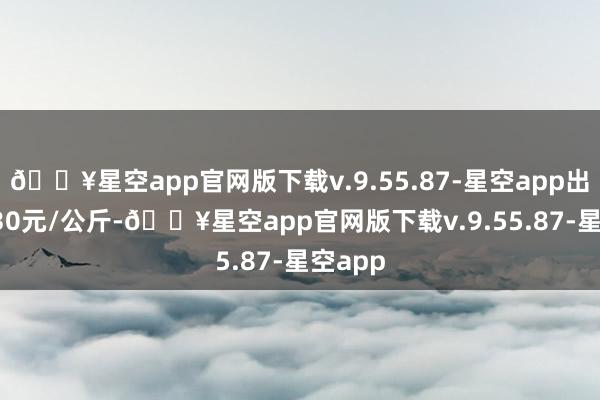 🔥星空app官网版下载v.9.55.87-星空app出入14.30元/公斤-🔥星空app官网版下载v.9.55.87-星空app