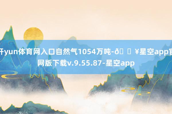 开yun体育网入口自然气1054万吨-🔥星空app官网版下载v.9.55.87-星空app