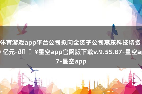 体育游戏app平台公司拟向全资子公司燕东科技增资 40 亿元-🔥星空app官网版下载v.9.55.87-星空app