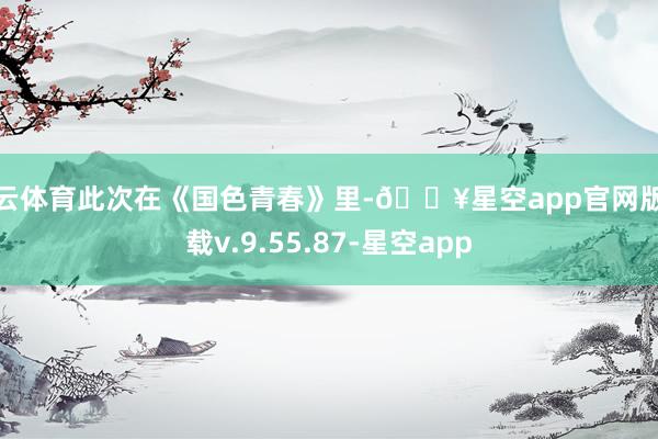 开云体育此次在《国色青春》里-🔥星空app官网版下载v.9.55.87-星空app