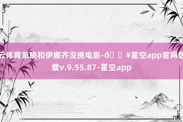 开云体育萧晓和伊娜齐没挑电影-🔥星空app官网版下载v.9.55.87-星空app