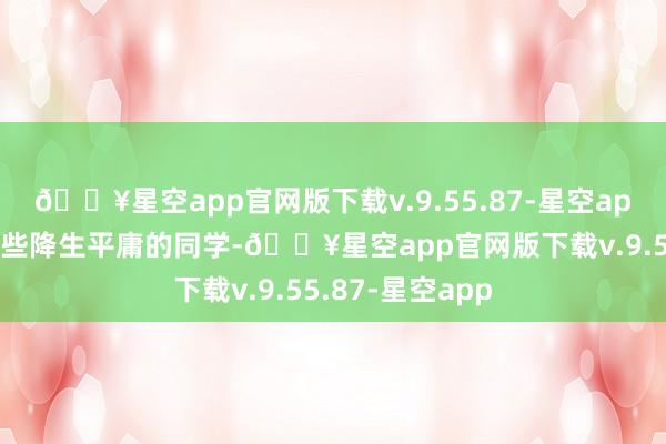 🔥星空app官网版下载v.9.55.87-星空app我也很保养那些降生平庸的同学-🔥星空app官网版下载v.9.55.87-星空app