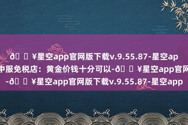 🔥星空app官网版下载v.9.55.87-星空app买电子居品扣头力度大中服免税店：黄金价钱十分可以-🔥星空app官网版下载v.9.55.87-星空app