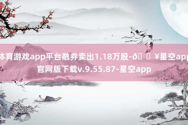 体育游戏app平台融券卖出1.18万股-🔥星空app官网版下载v.9.55.87-星空app