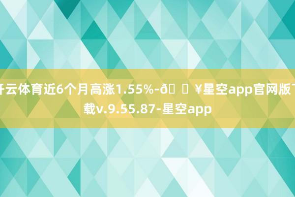 开云体育近6个月高涨1.55%-🔥星空app官网版下载v.9.55.87-星空app