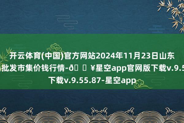 开云体育(中国)官方网站2024年11月23日山东威海市农副居品批发市集价钱行情-🔥星空app官网版下载v.9.55.87-星空app