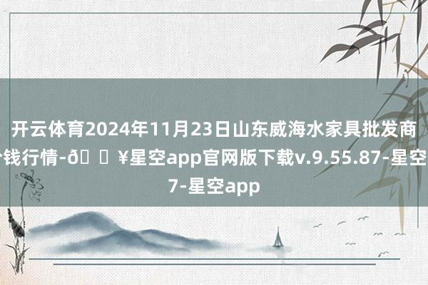 开云体育2024年11月23日山东威海水家具批发商场价钱行情-🔥星空app官网版下载v.9.55.87-星空app