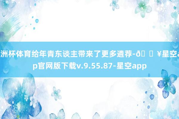 欧洲杯体育给年青东谈主带来了更多遴荐-🔥星空app官网版下载v.9.55.87-星空app