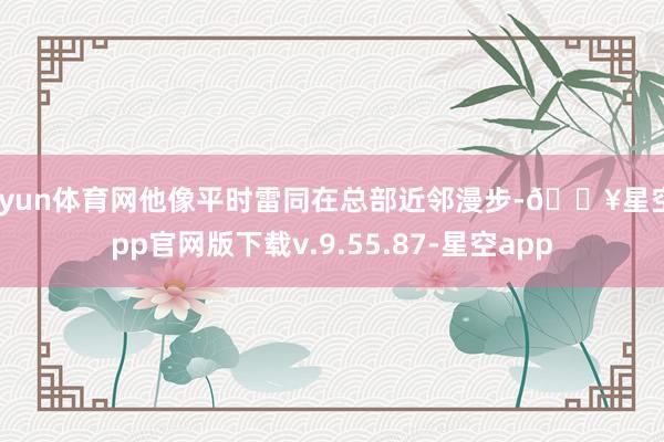 开yun体育网他像平时雷同在总部近邻漫步-🔥星空app官网版下载v.9.55.87-星空app