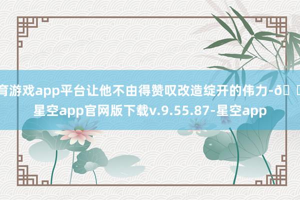 体育游戏app平台让他不由得赞叹改造绽开的伟力-🔥星空app官网版下载v.9.55.87-星空app