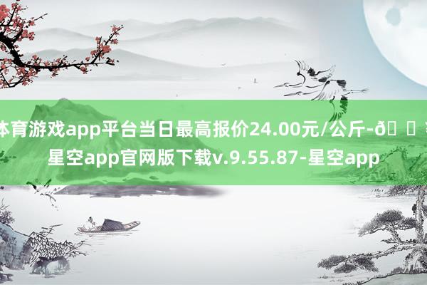 体育游戏app平台当日最高报价24.00元/公斤-🔥星空app官网版下载v.9.55.87-星空app