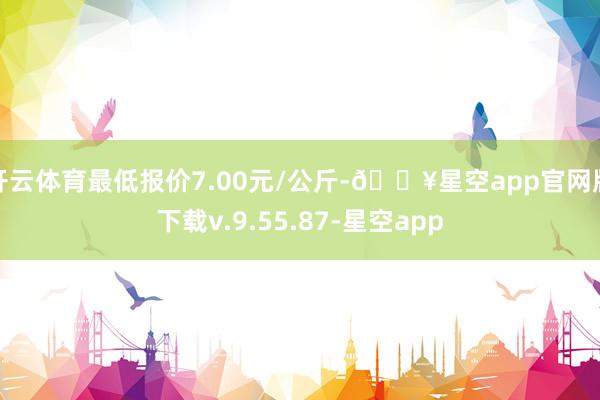 开云体育最低报价7.00元/公斤-🔥星空app官网版下载v.9.55.87-星空app