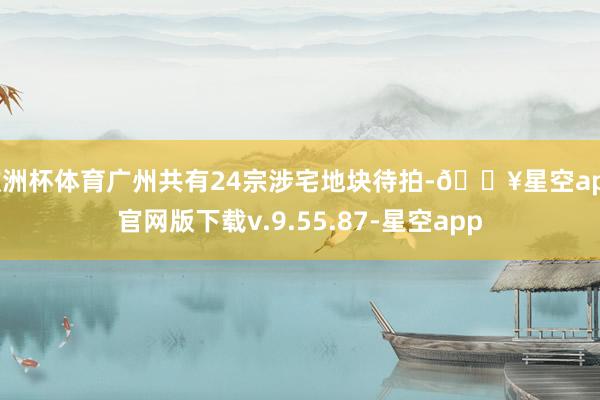 欧洲杯体育广州共有24宗涉宅地块待拍-🔥星空app官网版下载v.9.55.87-星空app