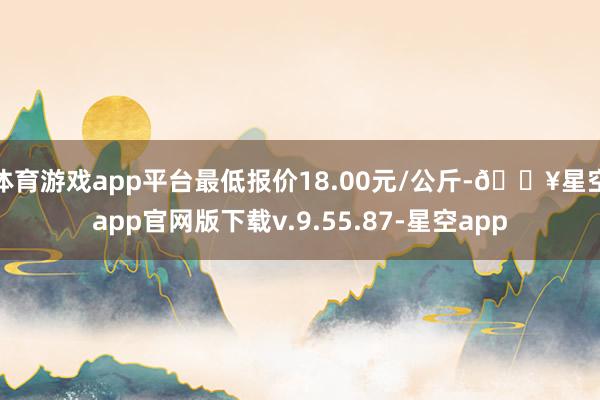 体育游戏app平台最低报价18.00元/公斤-🔥星空app官网版下载v.9.55.87-星空app