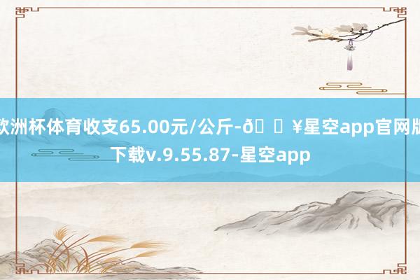 欧洲杯体育收支65.00元/公斤-🔥星空app官网版下载v.9.55.87-星空app