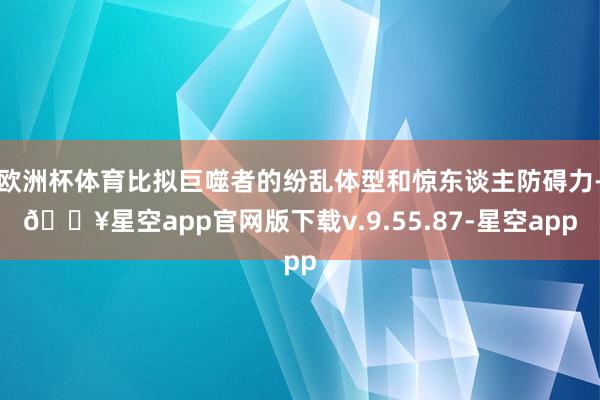 欧洲杯体育比拟巨噬者的纷乱体型和惊东谈主防碍力-🔥星空app官网版下载v.9.55.87-星空app