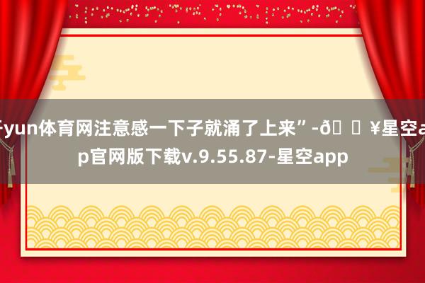 开yun体育网注意感一下子就涌了上来”-🔥星空app官网版下载v.9.55.87-星空app