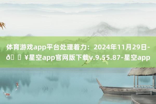 体育游戏app平台处理着力：2024年11月29日-🔥星空app官网版下载v.9.55.87-星空app