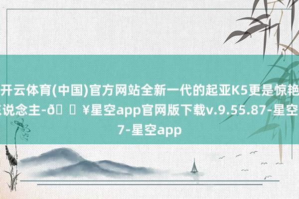 开云体育(中国)官方网站全新一代的起亚K5更是惊艳世东说念主-🔥星空app官网版下载v.9.55.87-星空app