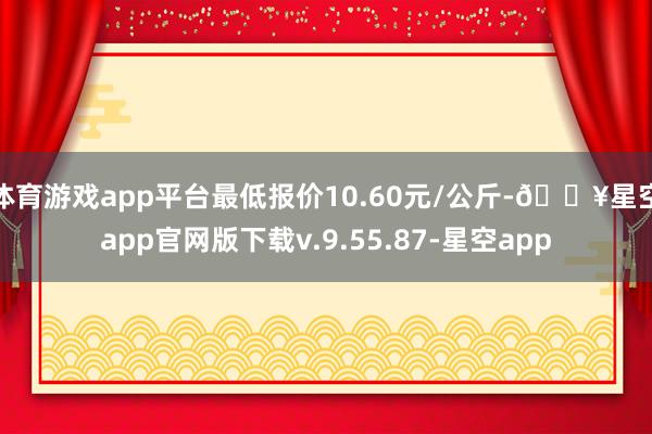 体育游戏app平台最低报价10.60元/公斤-🔥星空app官网版下载v.9.55.87-星空app