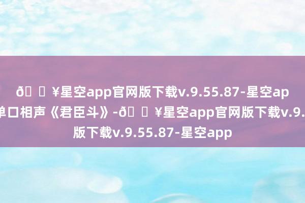 🔥星空app官网版下载v.9.55.87-星空app在直播间开了单口相声《君臣斗》-🔥星空app官网版下载v.9.55.87-星空app