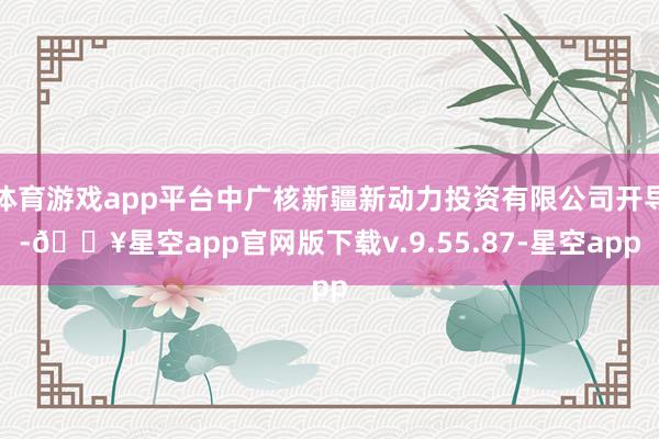 体育游戏app平台中广核新疆新动力投资有限公司开导-🔥星空app官网版下载v.9.55.87-星空app