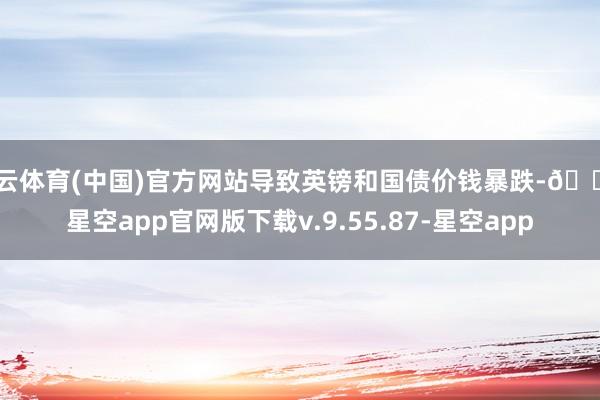 开云体育(中国)官方网站导致英镑和国债价钱暴跌-🔥星空app官网版下载v.9.55.87-星空app