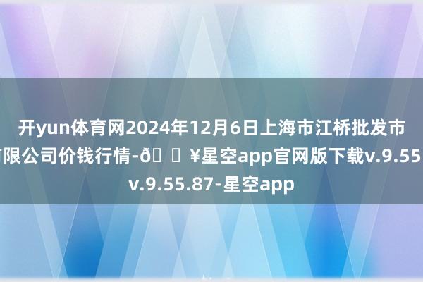 开yun体育网2024年12月6日上海市江桥批发市集商量贬责有限公司价钱行情-🔥星空app官网版下载v.9.55.87-星空app