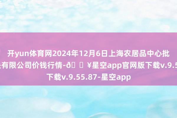 开yun体育网2024年12月6日上海农居品中心批发阛阓方针解决有限公司价钱行情-🔥星空app官网版下载v.9.55.87-星空app