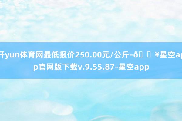 开yun体育网最低报价250.00元/公斤-🔥星空app官网版下载v.9.55.87-星空app