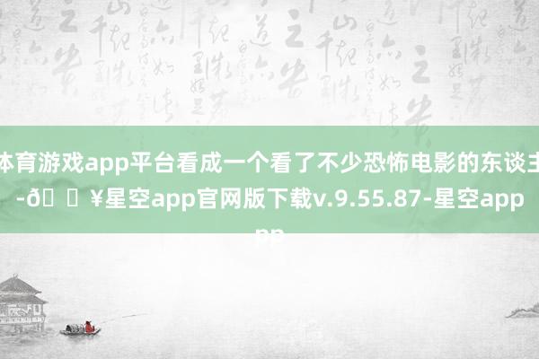 体育游戏app平台看成一个看了不少恐怖电影的东谈主-🔥星空app官网版下载v.9.55.87-星空app