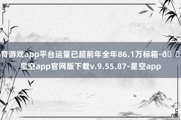 体育游戏app平台运量已超前年全年86.1万标箱-🔥星空app官网版下载v.9.55.87-星空app