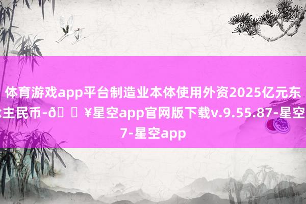 体育游戏app平台制造业本体使用外资2025亿元东说念主民币-🔥星空app官网版下载v.9.55.87-星空app