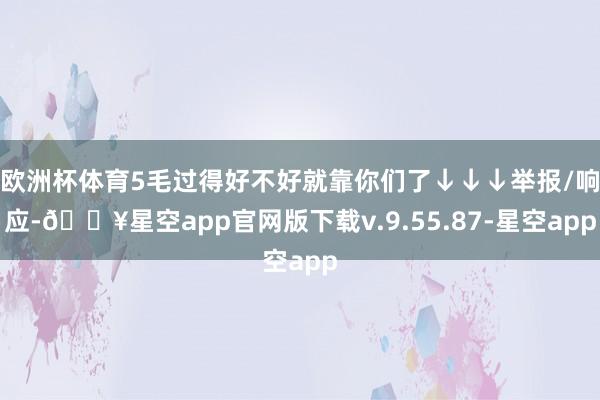 欧洲杯体育5毛过得好不好就靠你们了↓↓↓举报/响应-🔥星空app官网版下载v.9.55.87-星空app