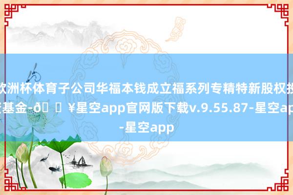 欧洲杯体育子公司华福本钱成立福系列专精特新股权投资基金-🔥星空app官网版下载v.9.55.87-星空app