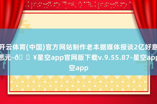 开云体育(中国)官方网站制作老本据媒体报谈2亿好意思元-🔥星空app官网版下载v.9.55.87-星空app