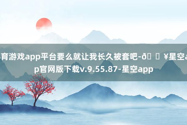 体育游戏app平台要么就让我长久被套吧-🔥星空app官网版下载v.9.55.87-星空app