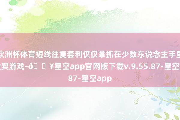 欧洲杯体育短线往复套利仅仅掌抓在少数东说念主手里的投契游戏-🔥星空app官网版下载v.9.55.87-星空app