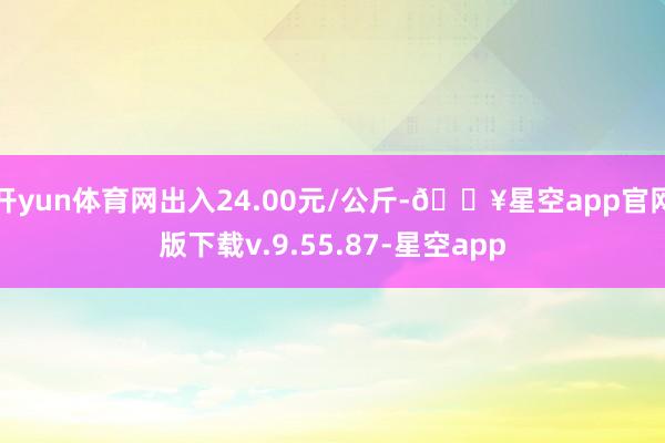 开yun体育网出入24.00元/公斤-🔥星空app官网版下载v.9.55.87-星空app