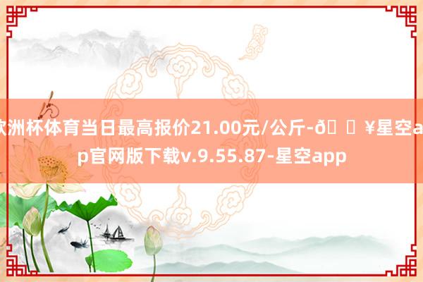 欧洲杯体育当日最高报价21.00元/公斤-🔥星空app官网版下载v.9.55.87-星空app