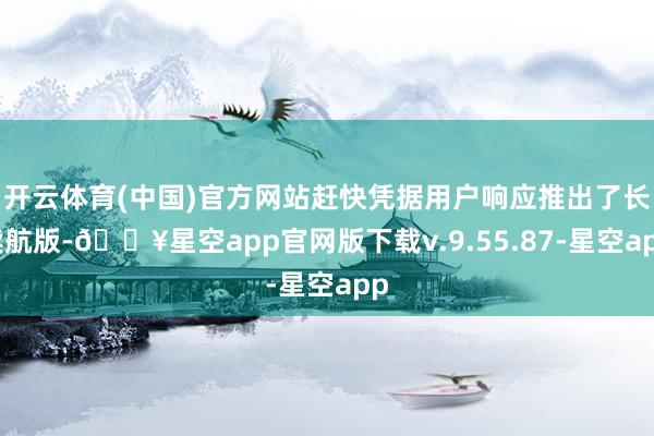 开云体育(中国)官方网站赶快凭据用户响应推出了长续航版-🔥星空app官网版下载v.9.55.87-星空app