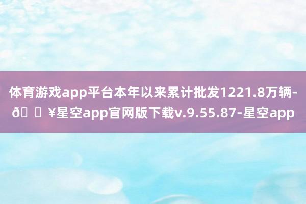 体育游戏app平台本年以来累计批发1221.8万辆-🔥星空app官网版下载v.9.55.87-星空app